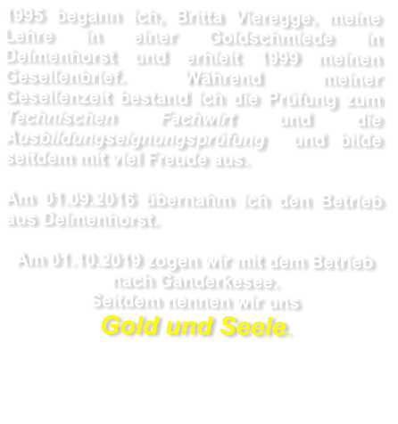 1995 begann ich, Britta Vieregge, meine Lehre in einer Goldschmiede in Delmenhorst und erhielt 1999 meinen Gesellenbrief. Während meiner Gesellenzeit bestand ich die Prüfung zum Technischen Fachwirt und die Ausbildungseignungsprüfung  und bilde seitdem mit viel Freude aus.     Am 01.09.2016 übernahm ich den Betrieb  aus Delmenhorst.  Am 01.10.2019 zogen wir mit dem Betrieb nach Ganderkesee.  Seitdem nennen wir uns   Gold und Seele.